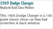 1969 Dodge Charger
Replaced Back Glass Window This 1969 Dodge Charger is a 100 point classic show car that had scratches in back window.